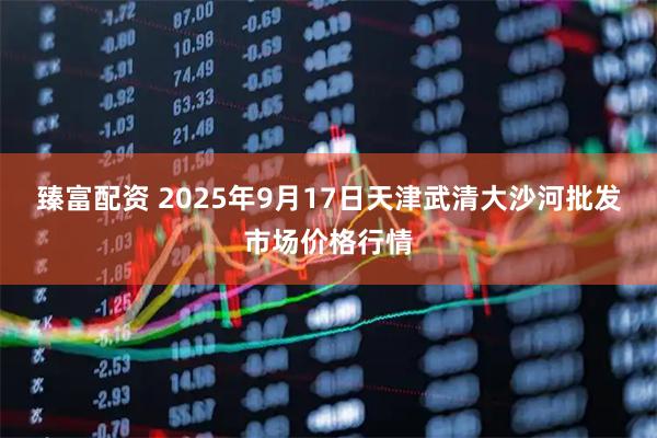 臻富配资 2025年9月17日天津武清大沙河批发市场价格行情