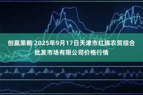 创赢策略 2025年9月17日天津市红旗农贸综合批发市场有限公司价格行情
