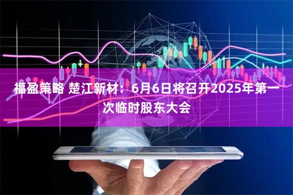 福盈策略 楚江新材：6月6日将召开2025年第一次临时股东大会