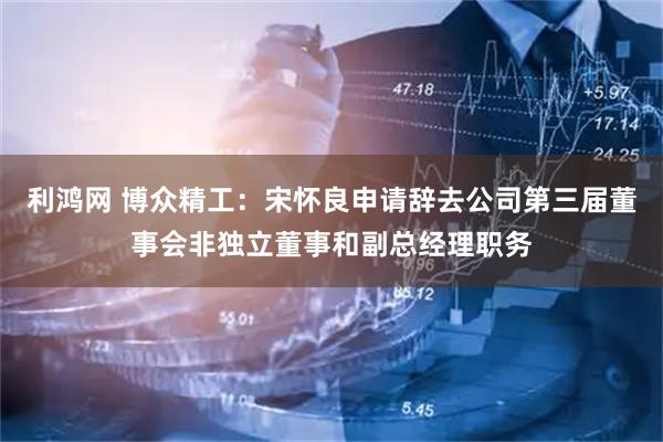 利鸿网 博众精工：宋怀良申请辞去公司第三届董事会非独立董事和副总经理职务