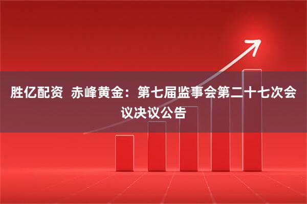 胜亿配资  赤峰黄金：第七届监事会第二十七次会议决议公告