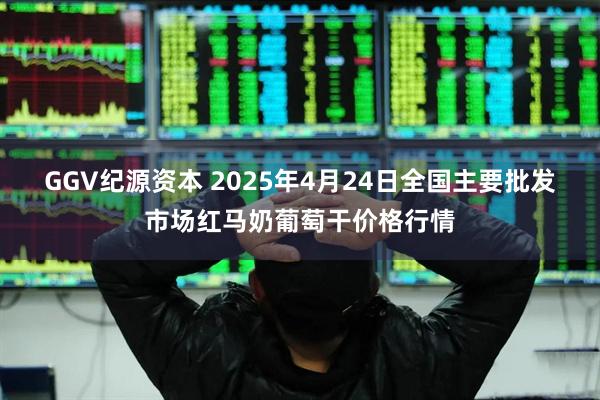 GGV纪源资本 2025年4月24日全国主要批发市场红马奶葡萄干价格行情