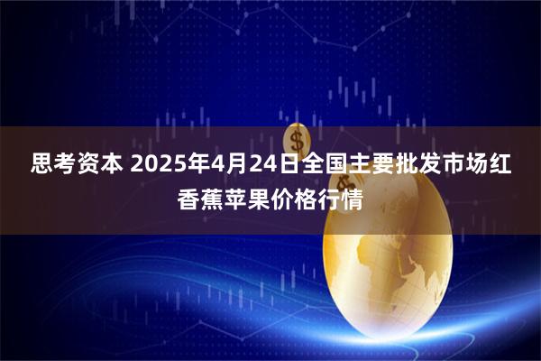 思考资本 2025年4月24日全国主要批发市场红香蕉苹果价格行情