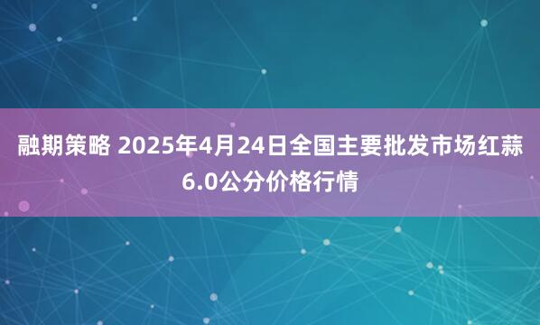 融期策略 2025年4月24日全国主要批发市场红蒜6.0公分价格行情