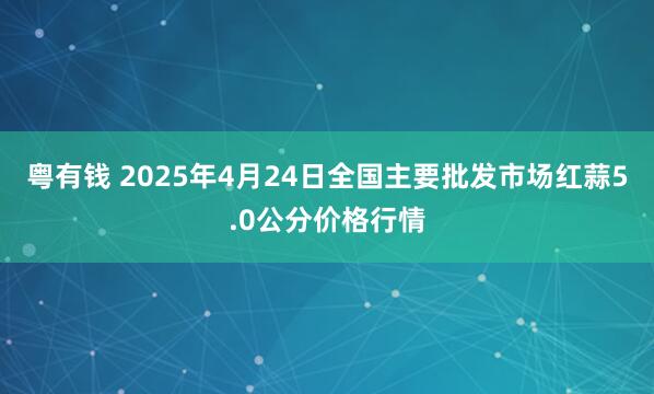 粤有钱 2025年4月24日全国主要批发市场红蒜5.0公分价格行情