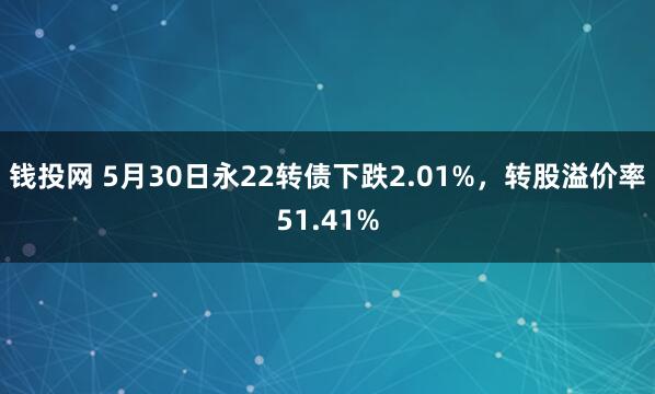 钱投网 5月30日永22转债下跌2.01%，转股溢价率51.41%