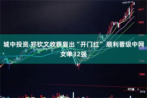 城中投资 郑钦文收获复出“开门红” 顺利晋级中网女单32强