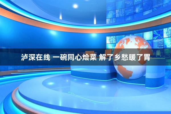 泸深在线 一碗同心烩菜 解了乡愁暖了胃
