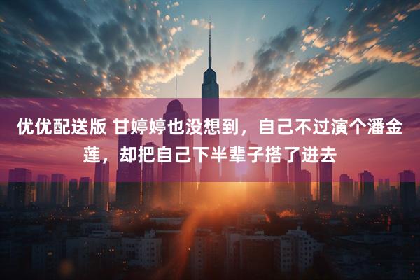 优优配送版 甘婷婷也没想到，自己不过演个潘金莲，却把自己下半辈子搭了进去