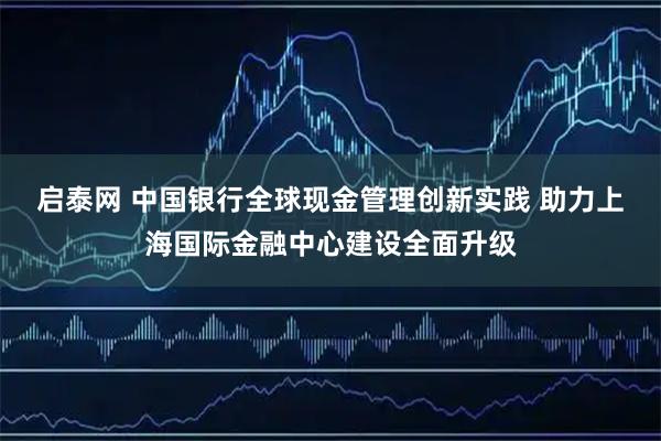 启泰网 中国银行全球现金管理创新实践 助力上海国际金融中心建设全面升级