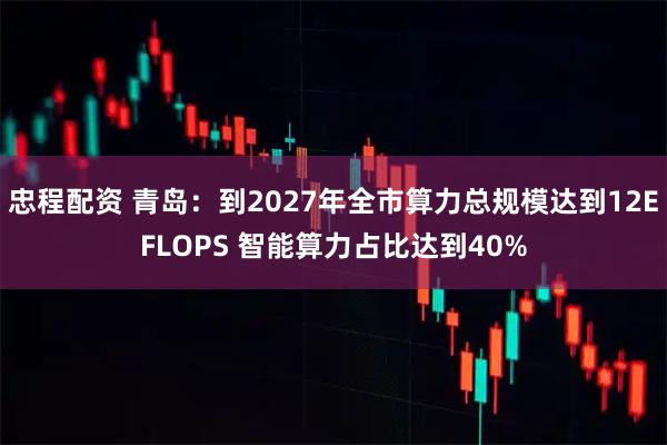 忠程配资 青岛：到2027年全市算力总规模达到12EFLOPS 智能算力占比达到40%