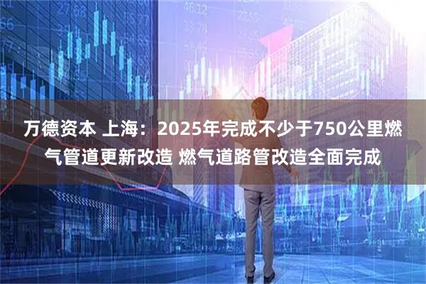 万德资本 上海：2025年完成不少于750公里燃气管道更新改造 燃气道路管改造全面完成
