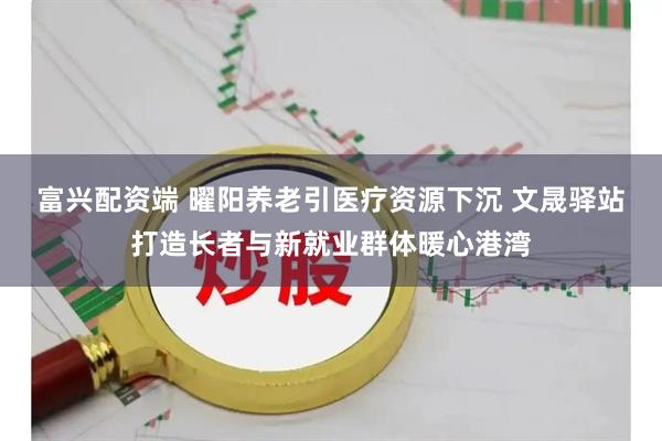 富兴配资端 曜阳养老引医疗资源下沉 文晟驿站打造长者与新就业群体暖心港湾