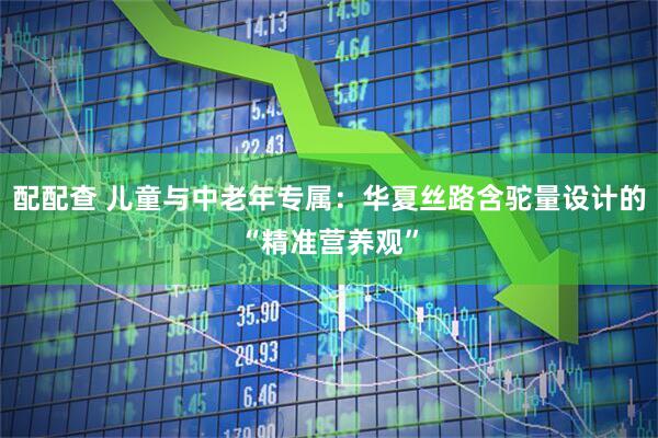 配配查 儿童与中老年专属：华夏丝路含驼量设计的“精准营养观”