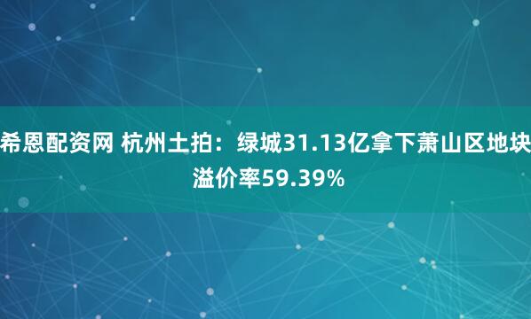 希恩配资网 杭州土拍：绿城31.13亿拿下萧山区地块 溢价率59.39%