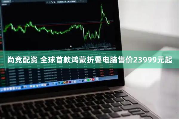 尚竞配资 全球首款鸿蒙折叠电脑售价23999元起