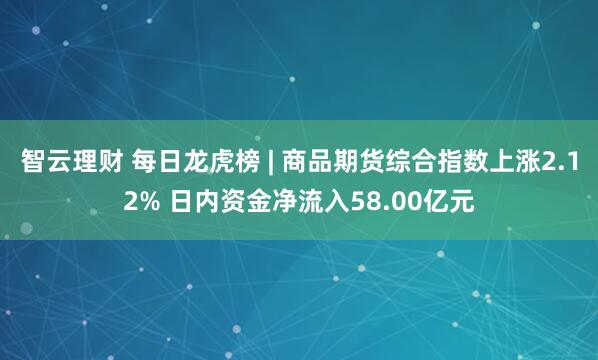 智云理财 每日龙虎榜 | 商品期货综合指数上涨2.12% 日内资金净流入58.00亿元