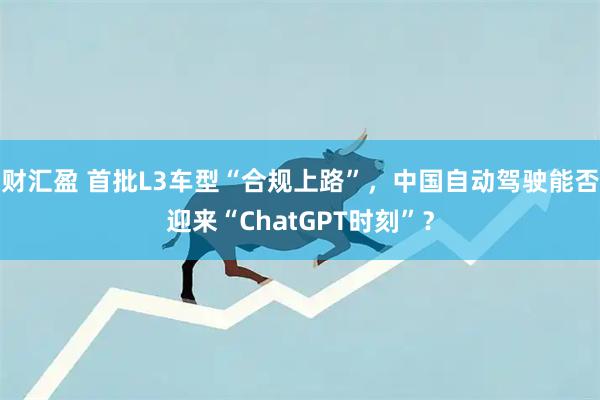 财汇盈 首批L3车型“合规上路”，中国自动驾驶能否迎来“ChatGPT时刻”？