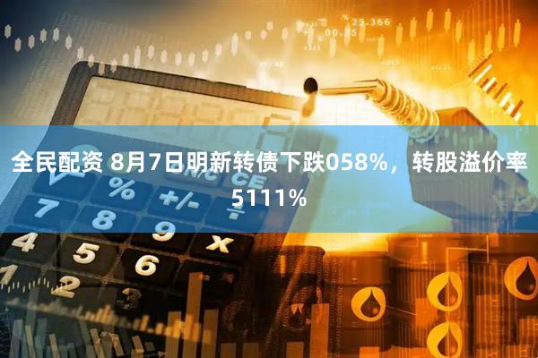 全民配资 8月7日明新转债下跌058%，转股溢价率5111%